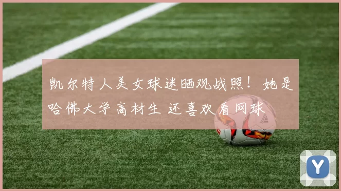 凯尔特人美女球迷晒观战照！她是哈佛大学高材生 还喜欢看网球