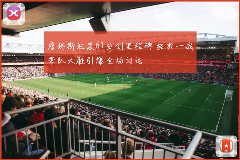 詹姆斯狂轰61分创里程碑 经典一战带队大胜引爆全场讨论