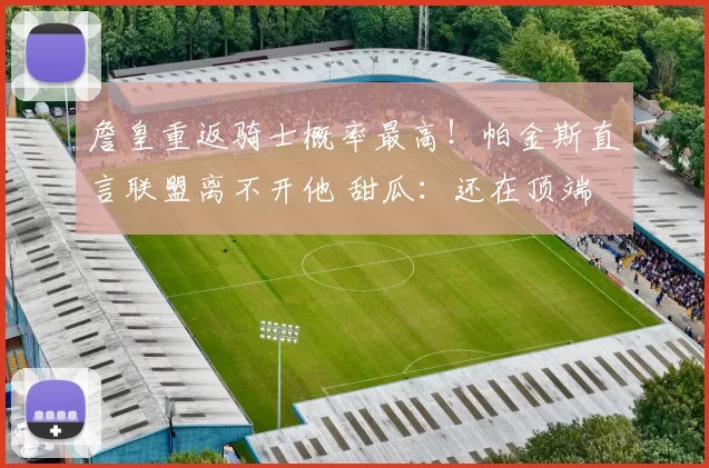 詹皇重返骑士概率最高！帕金斯直言联盟离不开他 甜瓜：还在顶端