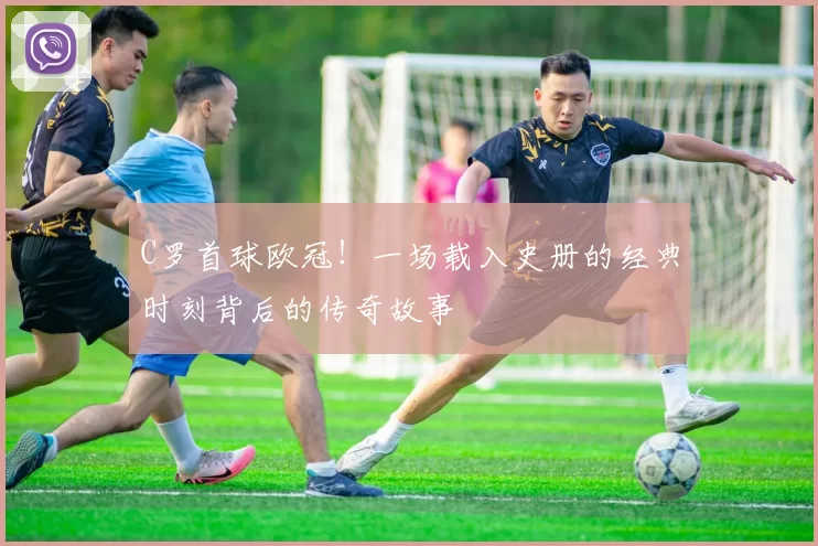 C罗首球欧冠！一场载入史册的经典时刻背后的传奇故事
