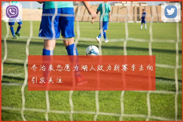 乔治表态愿为湖人效力新赛季去向引发关注