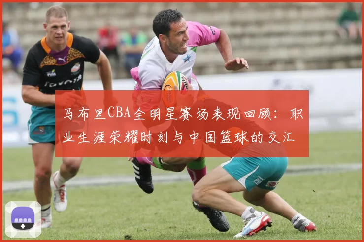 马布里CBA全明星赛场表现回顾：职业生涯荣耀时刻与中国篮球的交汇