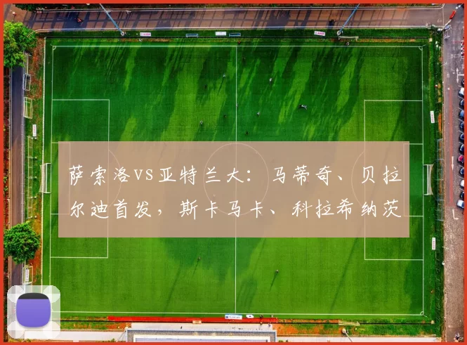 萨索洛vs亚特兰大：马蒂奇、贝拉尔迪首发，斯卡马卡、科拉希纳茨出战