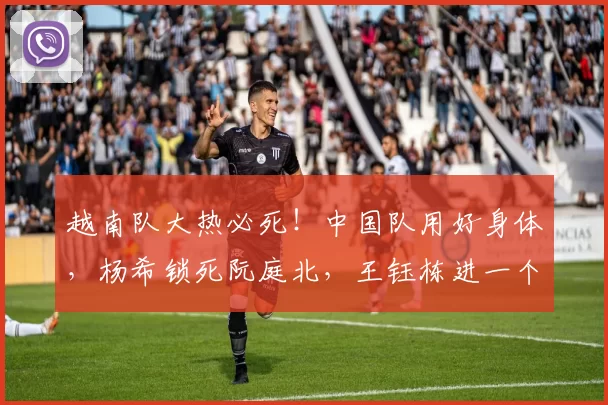 越南队大热必死！中国队用好身体，杨希锁死阮庭北，王钰栋进一个