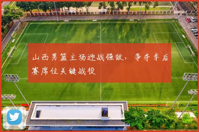 山西男篮主场迎战强敌，争夺季后赛席位关键战役