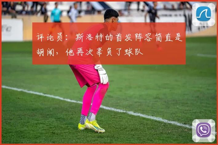 评论员：斯洛特的首发阵容简直是胡闹，他再次辜负了球队
