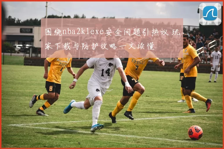 围绕nba2k1exe安全问题引热议 玩家下载与防护攻略一文读懂