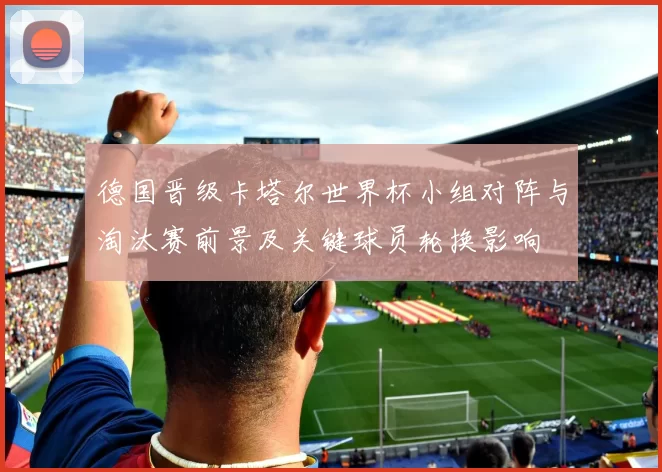 德国晋级卡塔尔世界杯小组对阵与淘汰赛前景及关键球员轮换影响