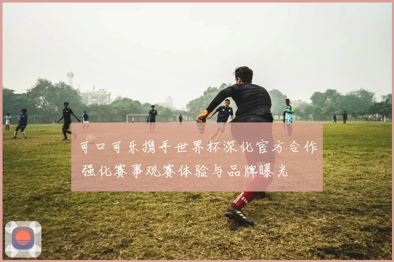 可口可乐携手世界杯深化官方合作 强化赛事观赛体验与品牌曝光