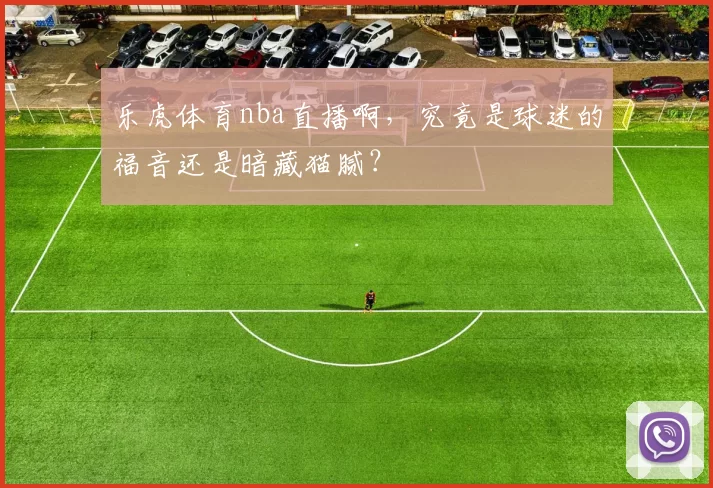 乐虎体育nba直播啊，究竟是球迷的福音还是暗藏猫腻？
