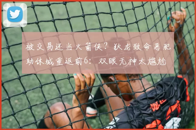 被交易还当火箭侠？狄龙致命恶犯助休城重返前6：双眼无神太尴尬