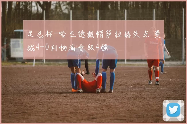 足总杯-哈兰德戴帽萨拉赫失点 曼城4-0利物浦晋级4强