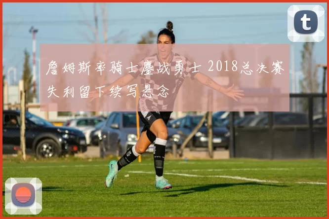 詹姆斯率骑士鏖战勇士 2018总决赛失利留下续写悬念