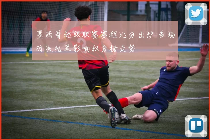 墨西哥超级联赛赛程比分出炉 多场对决结果影响积分榜走势