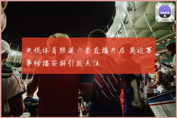 央视体育频道六套直播开启 奥运赛事转播安排引发关注