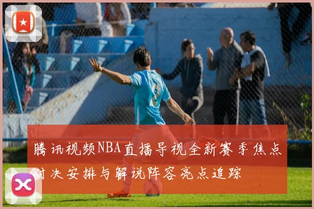 腾讯视频NBA直播导视全新赛季焦点对决安排与解说阵容亮点追踪