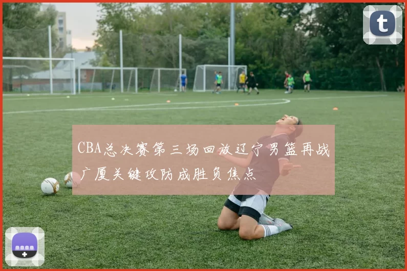 CBA总决赛第三场回放辽宁男篮再战广厦关键攻防成胜负焦点