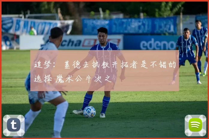 追梦:基德去执教开拓者是不错的选择 魔术公牛次之