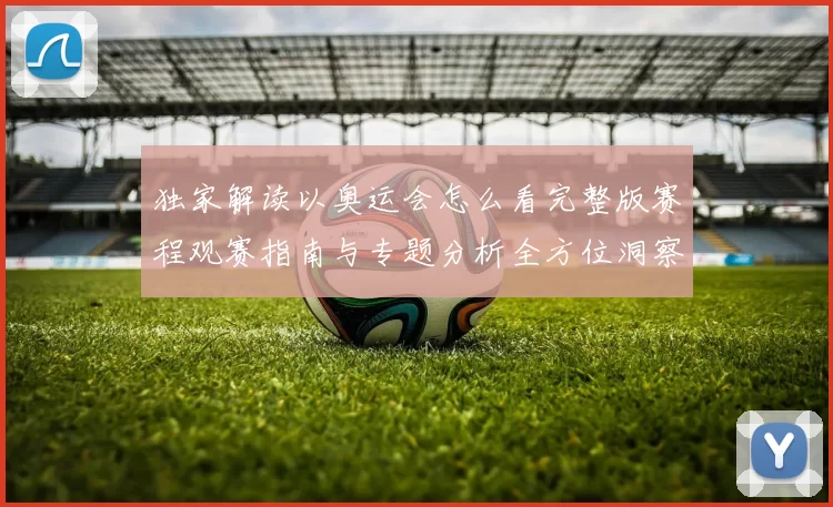 独家解读以奥运会怎么看完整版赛程观赛指南与专题分析全方位洞察