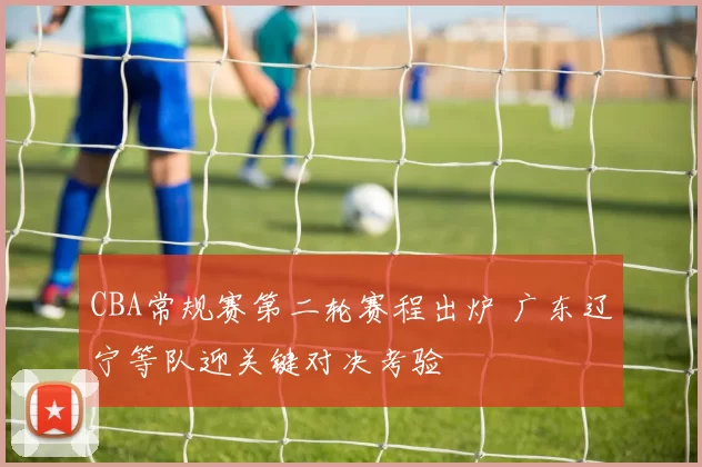 CBA常规赛第二轮赛程出炉 广东辽宁等队迎关键对决考验