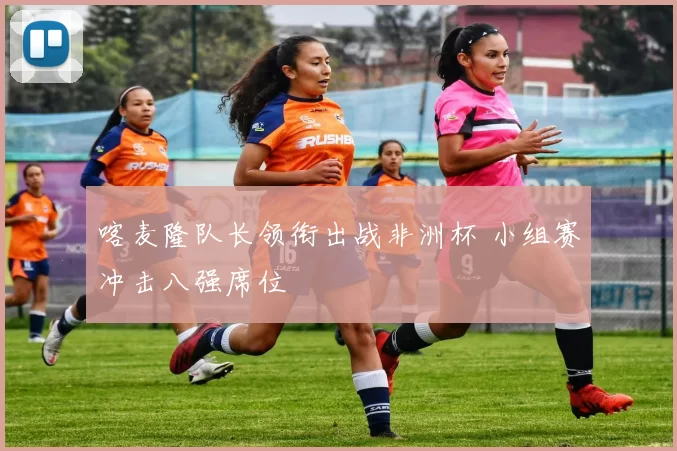 喀麦隆队长领衔出战非洲杯 小组赛冲击八强席位