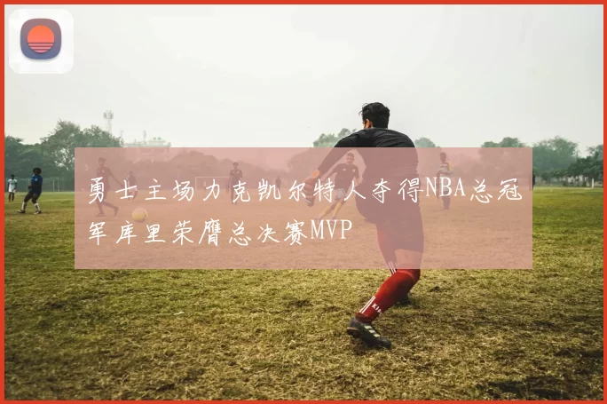 勇士主场力克凯尔特人夺得NBA总冠军库里荣膺总决赛MVP