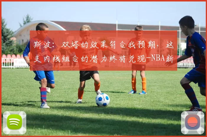 斯波:双塔的效果符合我预期,这支内线组合的潜力终将兑现-NBA新闻