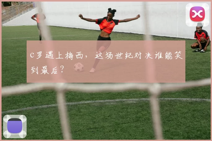 c罗遇上梅西,这场世纪对决谁能笑到最后?