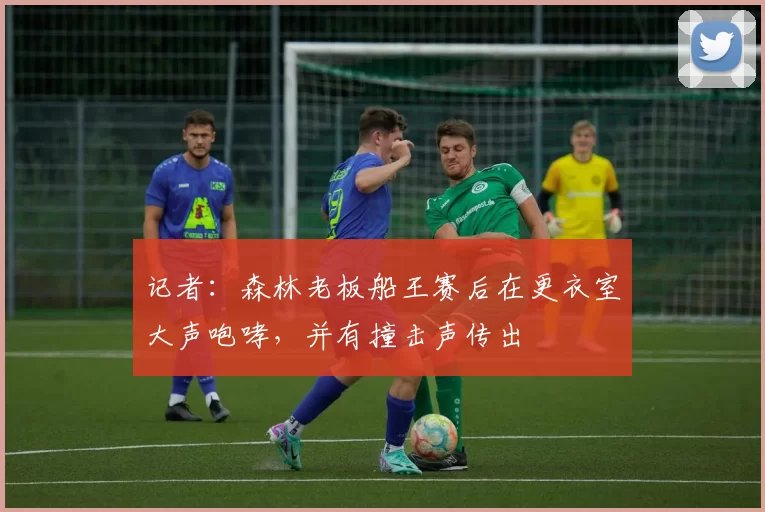 记者:森林老板船王赛后在更衣室大声咆哮,并有撞击声传出