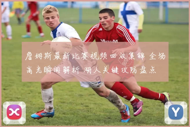 詹姆斯最新比赛视频回放集锦 全场高光瞬间解析 湖人关键攻防盘点