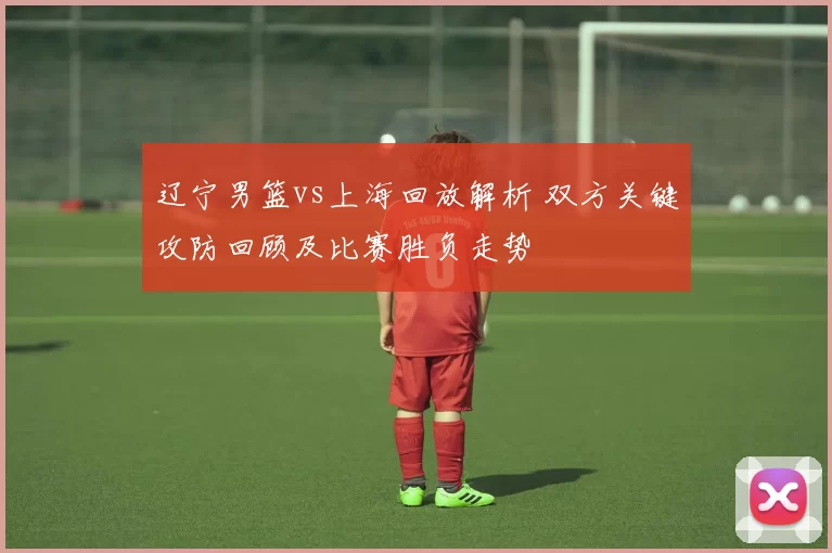 辽宁男篮vs上海回放解析 双方关键攻防回顾及比赛胜负走势
