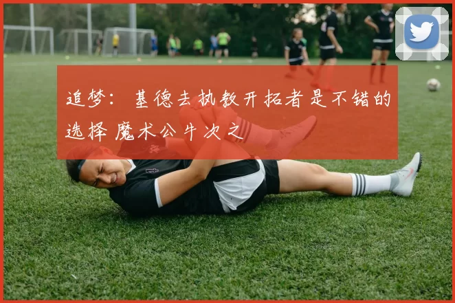 追梦:基德去执教开拓者是不错的选择 魔术公牛次之