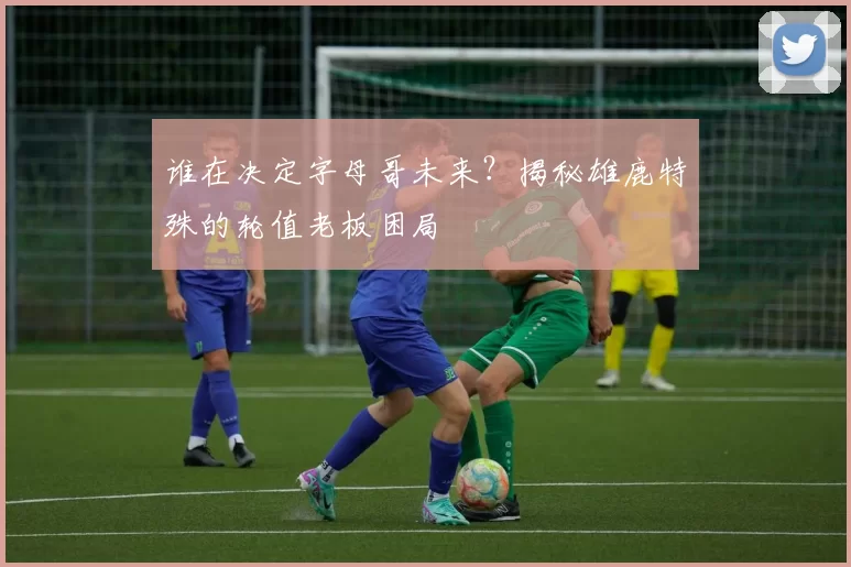 谁在决定字母哥未来？揭秘雄鹿特殊的轮值老板困局