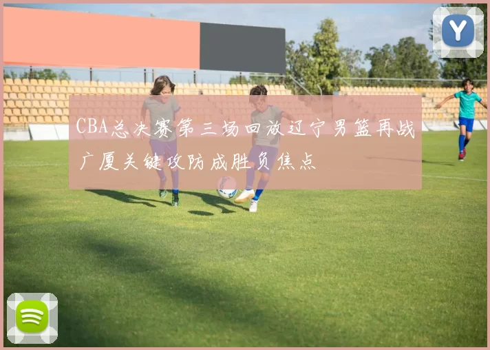 CBA总决赛第三场回放辽宁男篮再战广厦关键攻防成胜负焦点