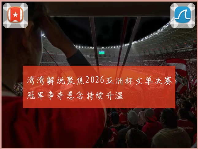 湾湾解说聚焦2026亚洲杯女单决赛冠军争夺悬念持续升温
