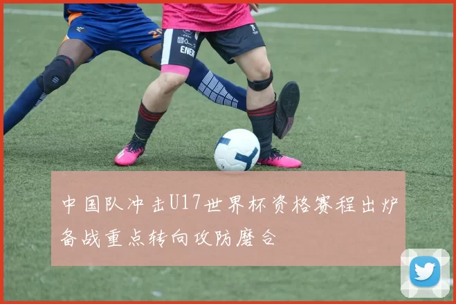 中国队冲击U17世界杯资格赛程出炉备战重点转向攻防磨合