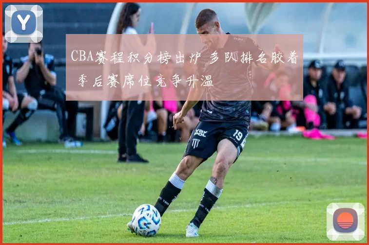 CBA赛程积分榜出炉 多队排名胶着 季后赛席位竞争升温