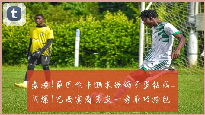 豪横!萨巴伦卡晒求婚鸽子蛋钻戒_闪爆!巴西富商男友一旁乖巧拎包