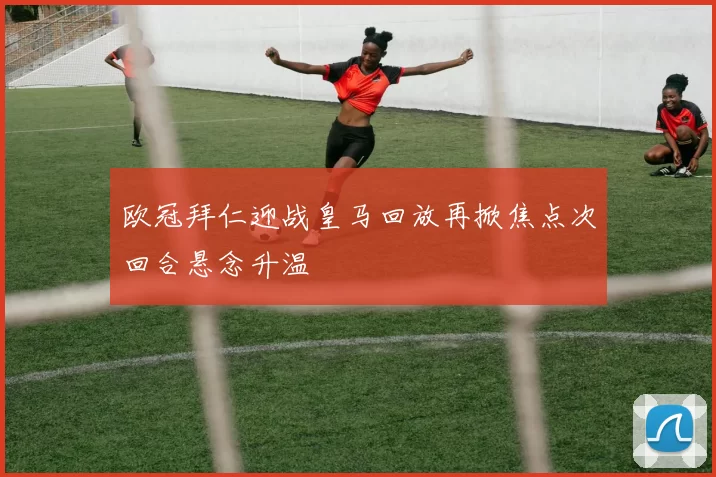 欧冠拜仁迎战皇马回放再掀焦点次回合悬念升温