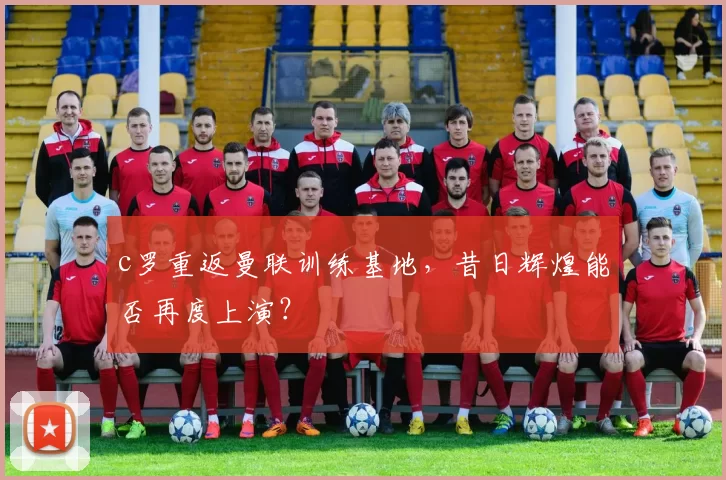 c罗重返曼联训练基地，昔日辉煌能否再度上演？