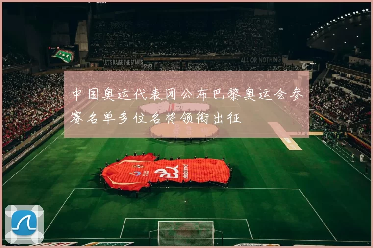中国奥运代表团公布巴黎奥运会参赛名单多位名将领衔出征