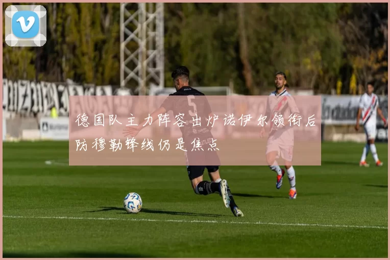 德国队主力阵容出炉诺伊尔领衔后防穆勒锋线仍是焦点