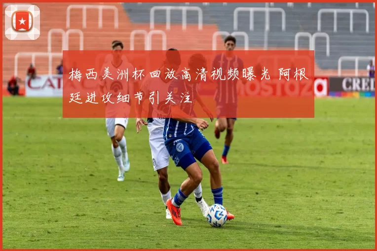 梅西美洲杯回放高清视频曝光 阿根廷进攻细节引关注