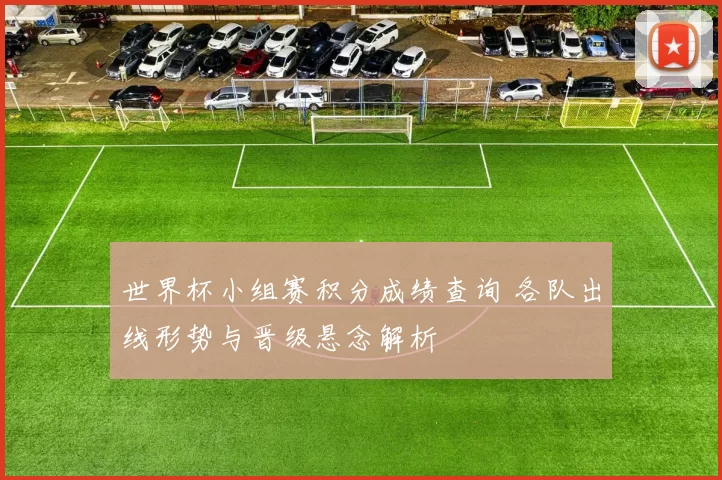 世界杯小组赛积分成绩查询 各队出线形势与晋级悬念解析