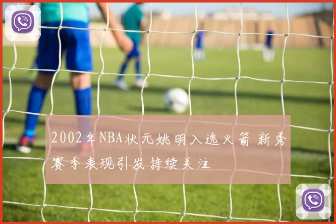 2002年NBA状元姚明入选火箭 新秀赛季表现引发持续关注