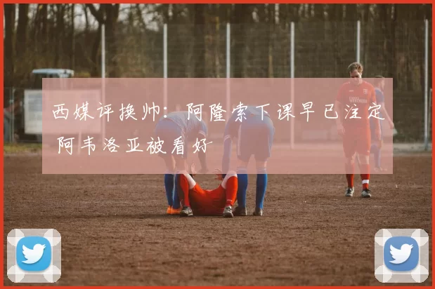 西媒评换帅:阿隆索下课早已注定 阿韦洛亚被看好
