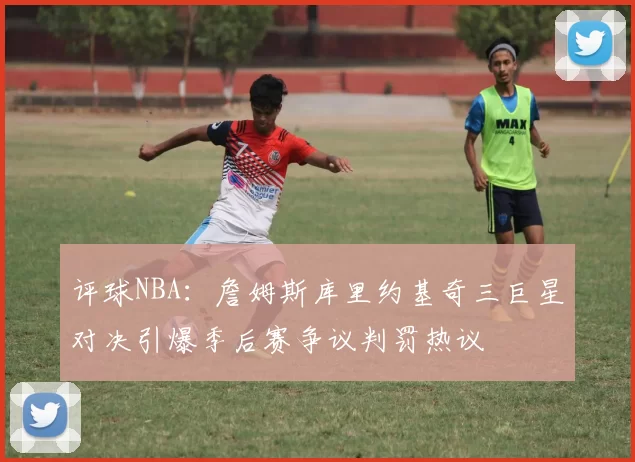评球NBA：詹姆斯库里约基奇三巨星对决引爆季后赛争议判罚热议
