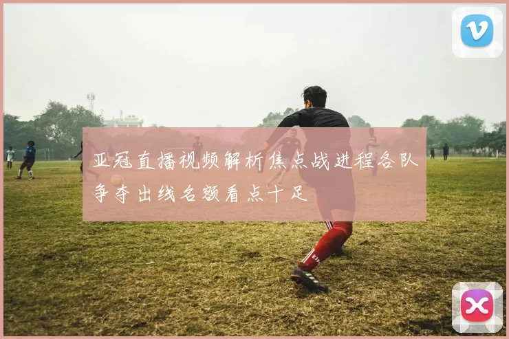 亚冠直播视频解析焦点战进程各队争夺出线名额看点十足