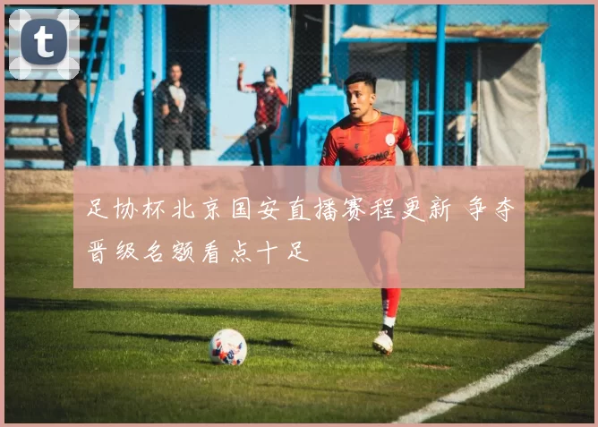 足协杯北京国安直播赛程更新 争夺晋级名额看点十足