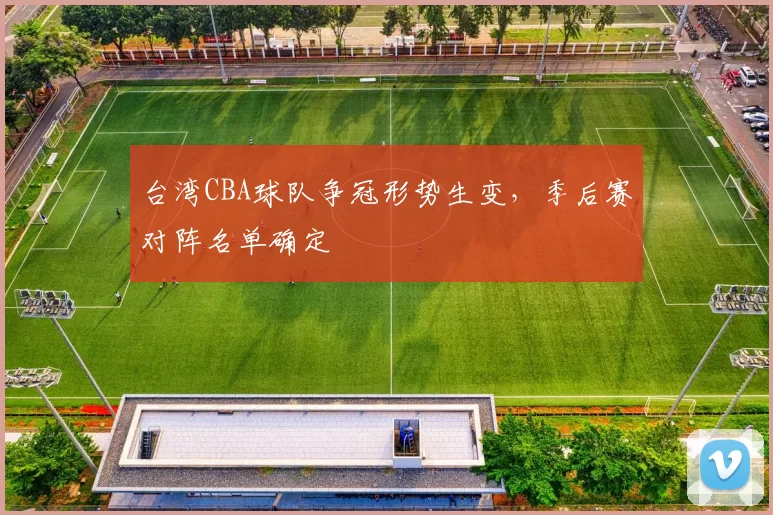 台湾CBA球队争冠形势生变，季后赛对阵名单确定